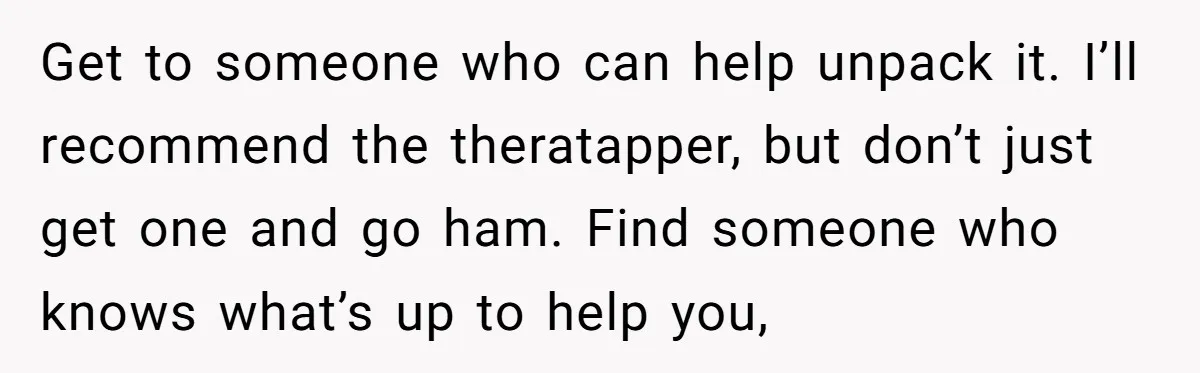 Get to someone who can help unpack it. I’ll recommend the theratapper, but don’t just get one and go ham. Find someone who knows what’s up to help you,