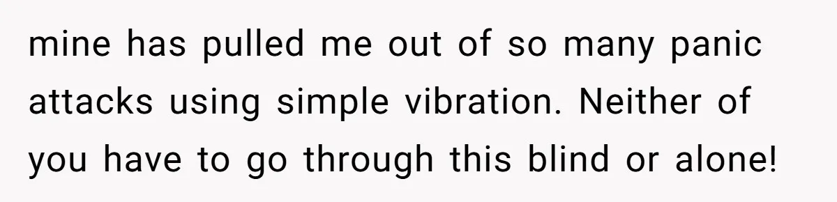 mine has pulled me out of so many panic attacks using simple vibration. Neither of you have to go through this blind or alone!
