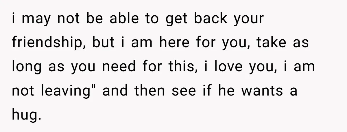i may not be able to get back your friendship, but i am here for you, take as long as you need for this, i love you, i am not...