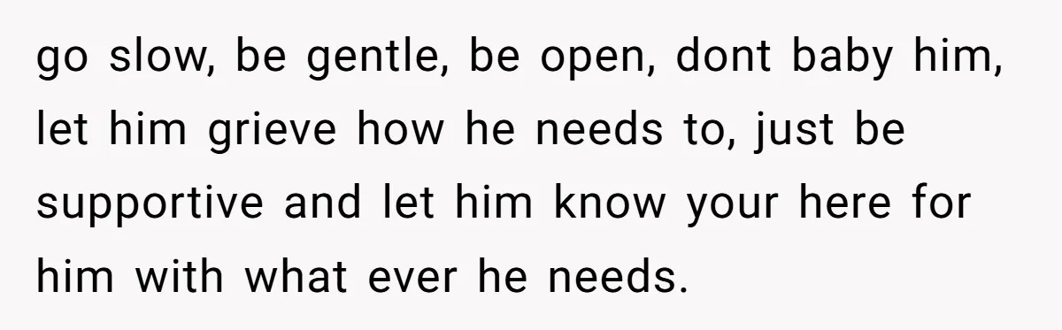 go slow, be gentle, be open, dont baby him, let him grieve how he needs to, just be supportive and let him know your here for him with what ever...