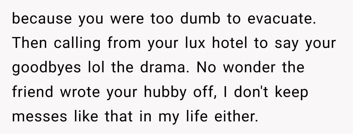 because you were too dumb to evacuate. Then calling from your lux hotel to say your goodbyes lol the drama. No wonder the friend wrote your hubby off, I don't...