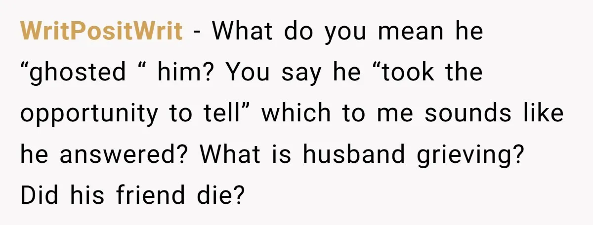 WritPositWrit − What do you mean he “ghosted “ him? You say he “took the opportunity to tell” which to me sounds like he answered? What is husband grieving? Did...