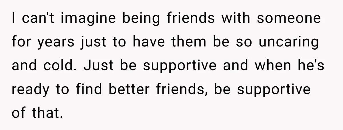I can't imagine being friends with someone for years just to have them be so uncaring and cold. Just be supportive and when he's ready to find better friends, be...