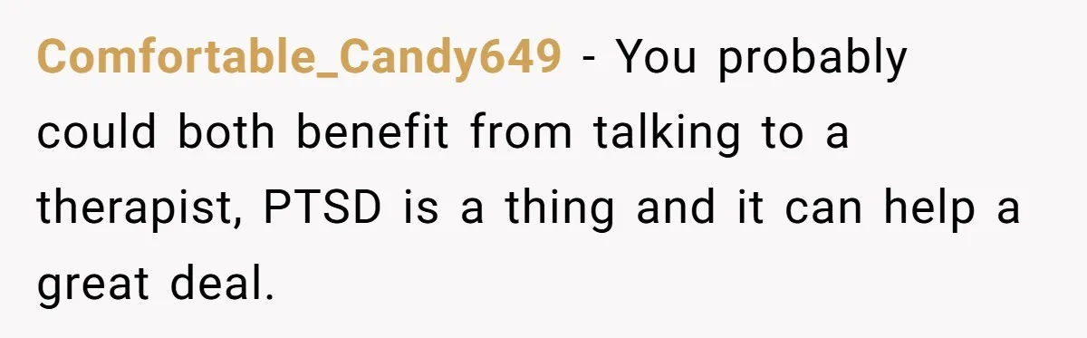 Comfortable_Candy649 − You probably could both benefit from talking to a therapist, PTSD is a thing and it can help a great deal.