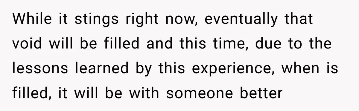 While it stings right now, eventually that void will be filled and this time, due to the lessons learned by this experience, when is filled, it will be with someone...
