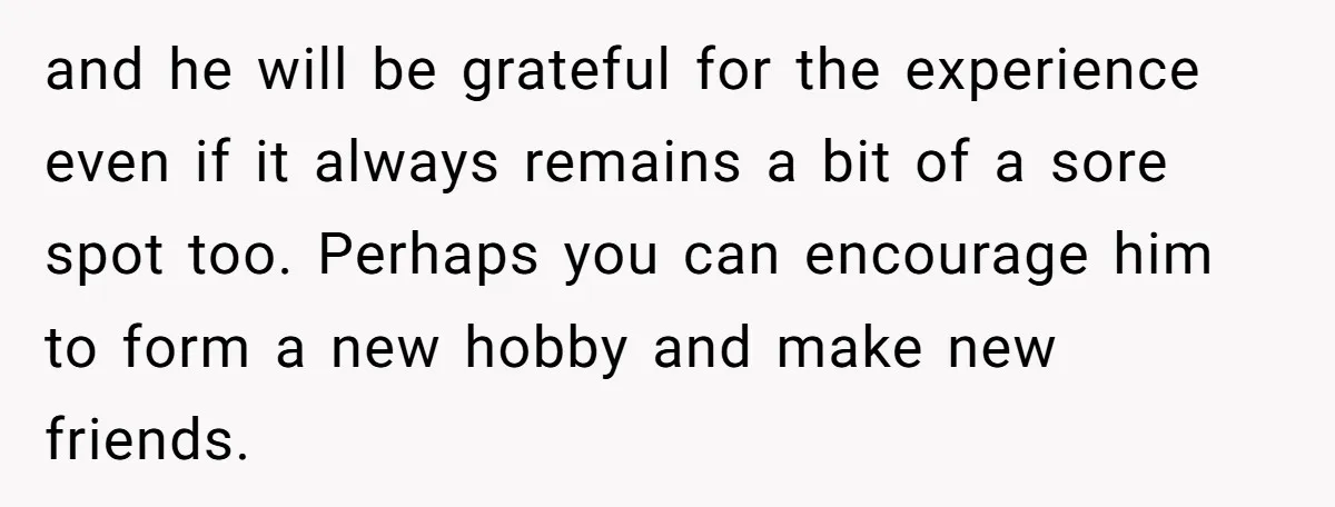and he will be grateful for the experience even if it always remains a bit of a sore spot too. Perhaps you can encourage him to form a new hobby...