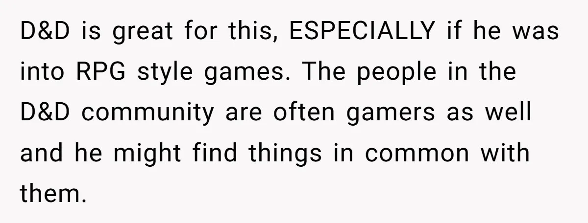 D&D is great for this, ESPECIALLY if he was into RPG style games. The people in the D&D community are often gamers as well and he might find things in...