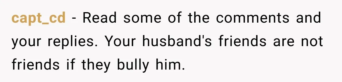 capt_cd − Read some of the comments and your replies. Your husband's friends are not friends if they bully him.
