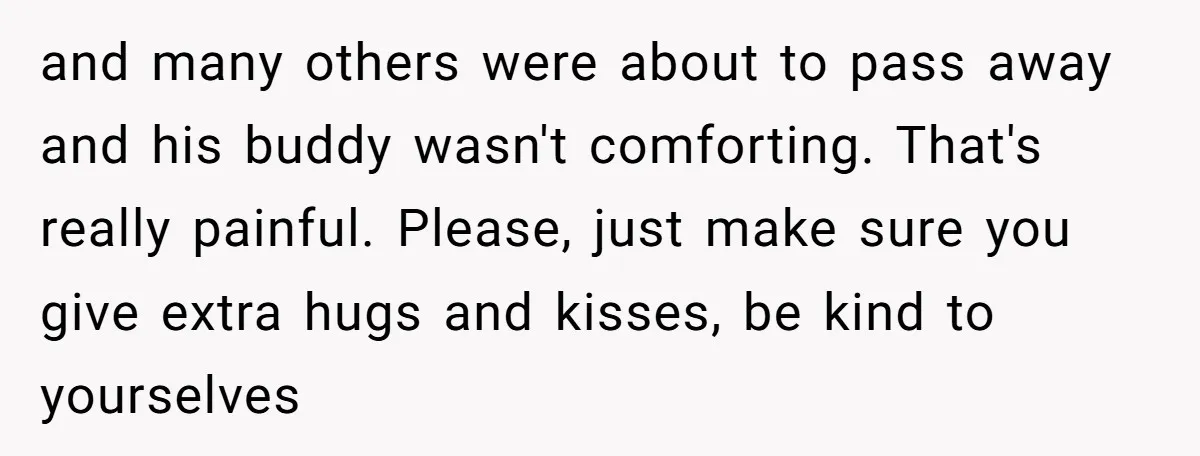 and many others were about to pass away and his buddy wasn't comforting. That's really painful. Please, just make sure you give extra hugs and kisses, be kind to yourselves