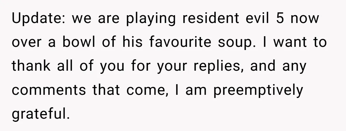 Update: we are playing resident evil 5 now over a bowl of his favourite soup. I want to thank all of you for your replies, and any comments that come,...