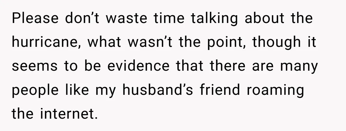 Please don’t waste time talking about the hurricane, what wasn’t the point, though it seems to be evidence that there are many people like my husband’s friend roaming the internet.