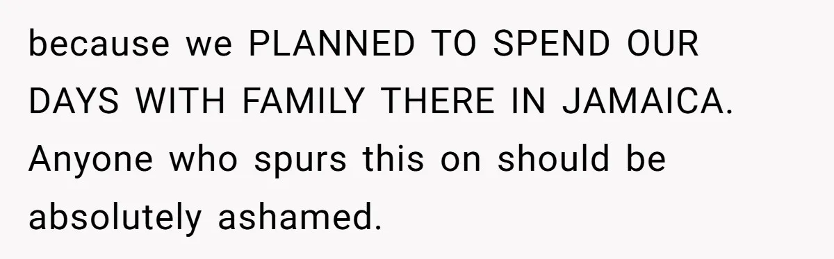 because we PLANNED TO SPEND OUR DAYS WITH FAMILY THERE IN JAMAICA. Anyone who spurs this on should be absolutely ashamed.
