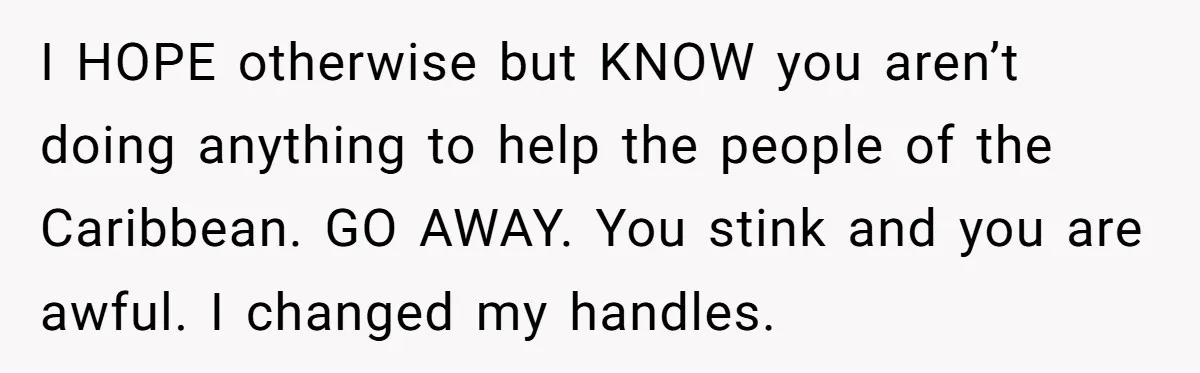 I HOPE otherwise but KNOW you aren’t doing anything to help the people of the Caribbean. GO AWAY. You stink and you are awful. I changed my handles.