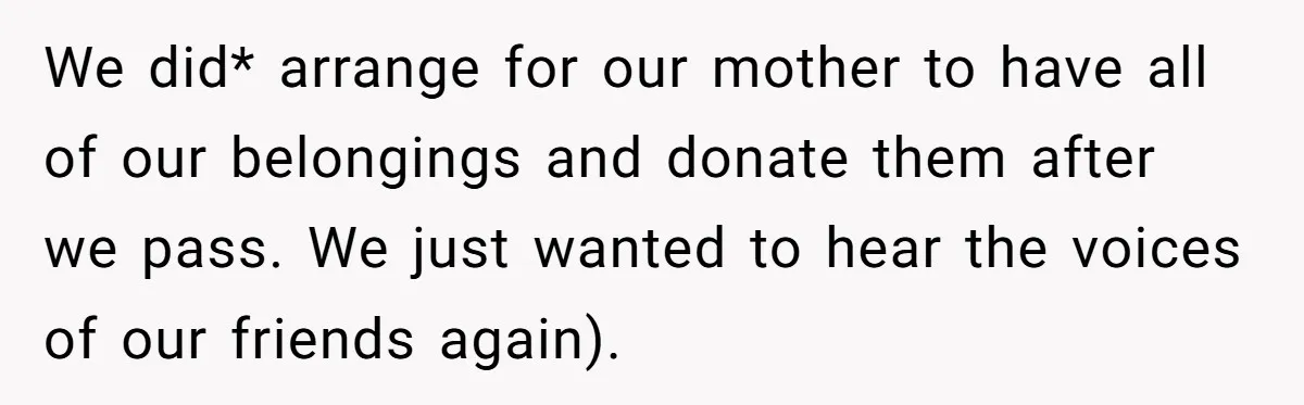 We did* arrange for our mother to have all of our belongings and donate them after we pass. We just wanted to hear the voices of our friends again).