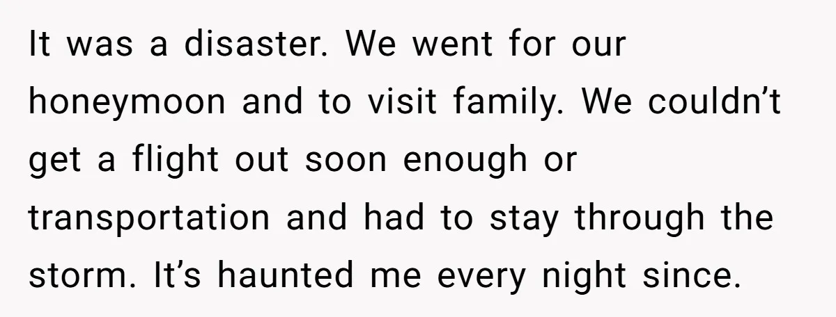 It was a disaster. We went for our honeymoon and to visit family. We couldn’t get a flight out soon enough or transportation and had to stay through the storm....