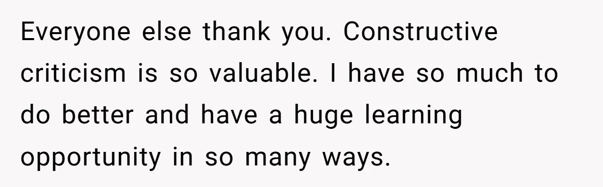 Everyone else thank you. Constructive criticism is so valuable. I have so much to do better and have a huge learning opportunity in so many ways.