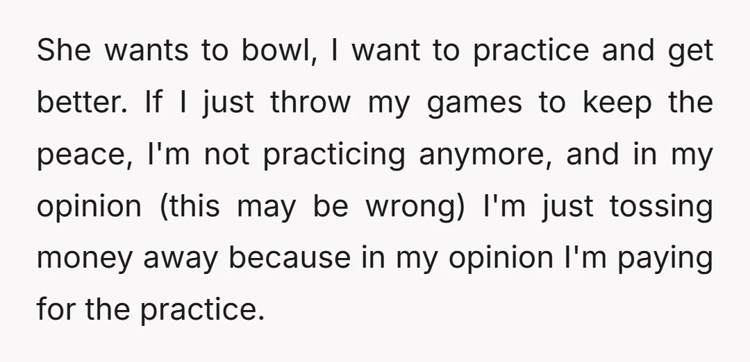 She wants to bowl, I want to practice and get better. If I just throw my games to keep the peace, I'm not practicing anymore, and in my opinion (this...