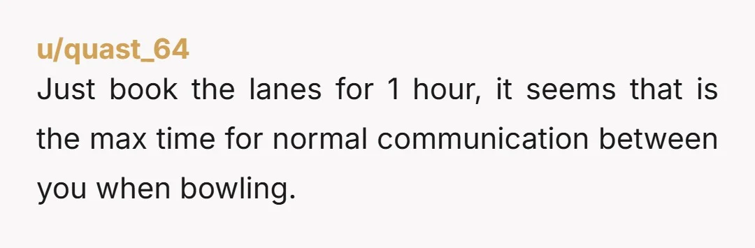 u/quast_64 Just book the lanes for 1 hour, it seems that is the max time for normal communication between you when bowling.
