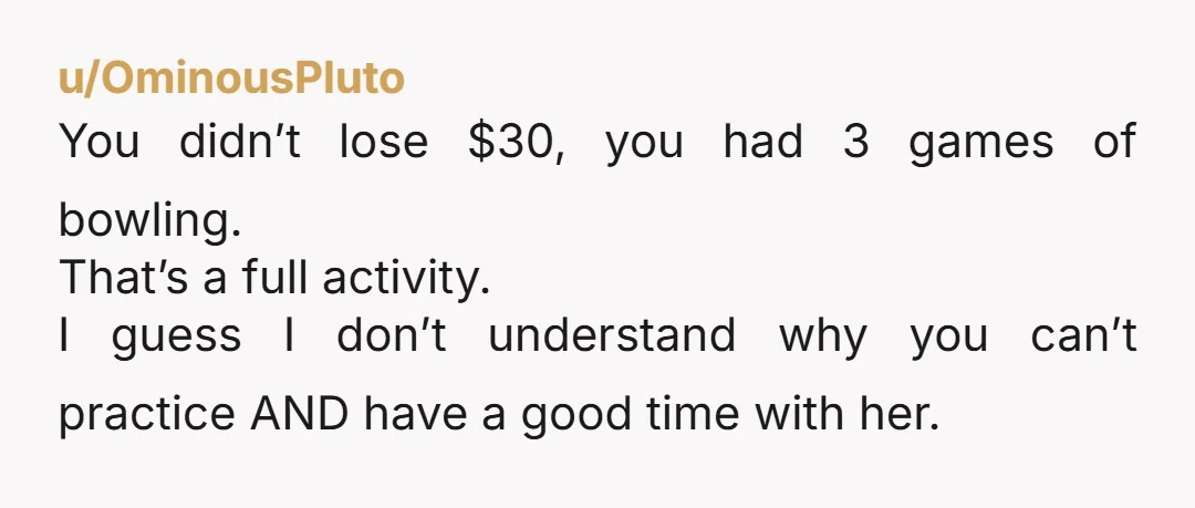 u/Tortietude0 I disagree with the others. If you’re good at bowling and like to practice while you’re both out, that should be fine. And if she truly has a problem...