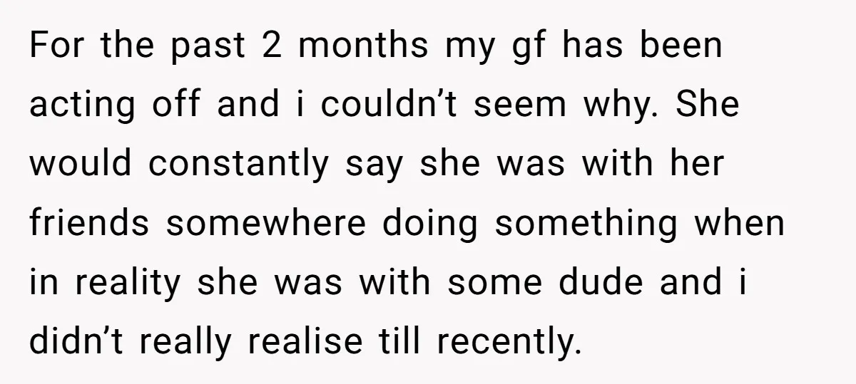 For the past 2 months my gf has been acting off and i couldn’t seem why. She would constantly say she was with her friends somewhere doing something when in...