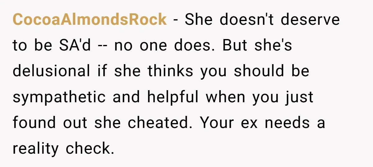 CocoaAlmondsRock − She doesn't deserve to be SA'd -- no one does. But she's delusional if she thinks you should be sympathetic and helpful when you just found out she...