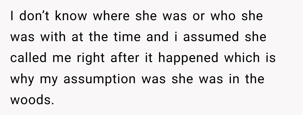 I don’t know where she was or who she was with at the time and i assumed she called me right after it happened which is why my assumption was...