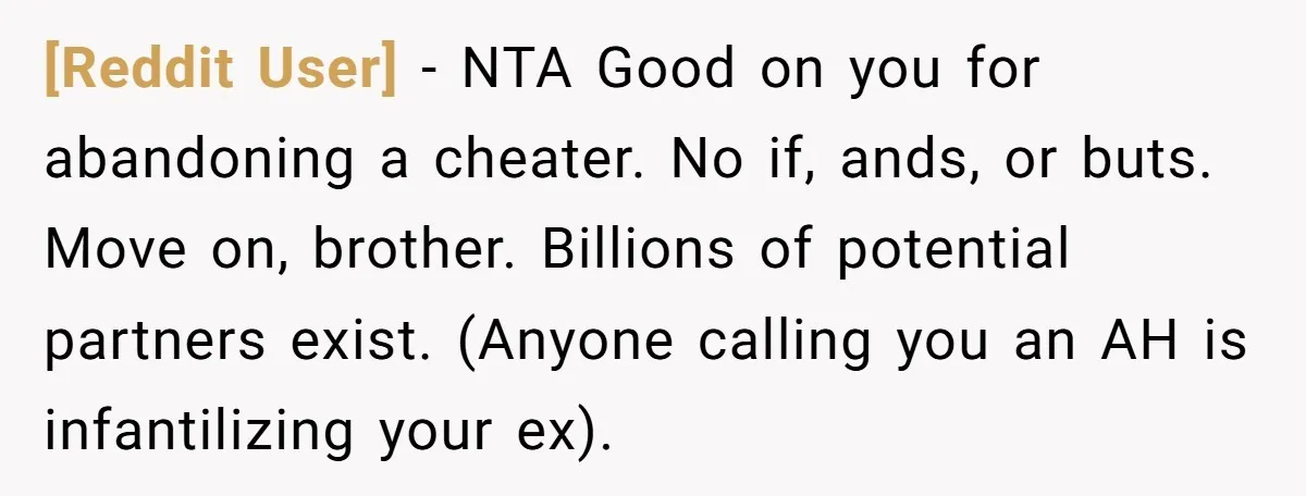 [Reddit User] − NTA Good on you for abandoning a cheater. No if, ands, or buts. Move on, brother. Billions of potential partners exist. (Anyone calling you an AH is...
