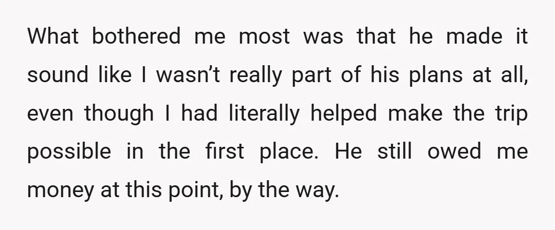 What bothered me most was that he made it sound like I wasn’t really part of his plans at all, even though I had literally helped make the trip possible...
