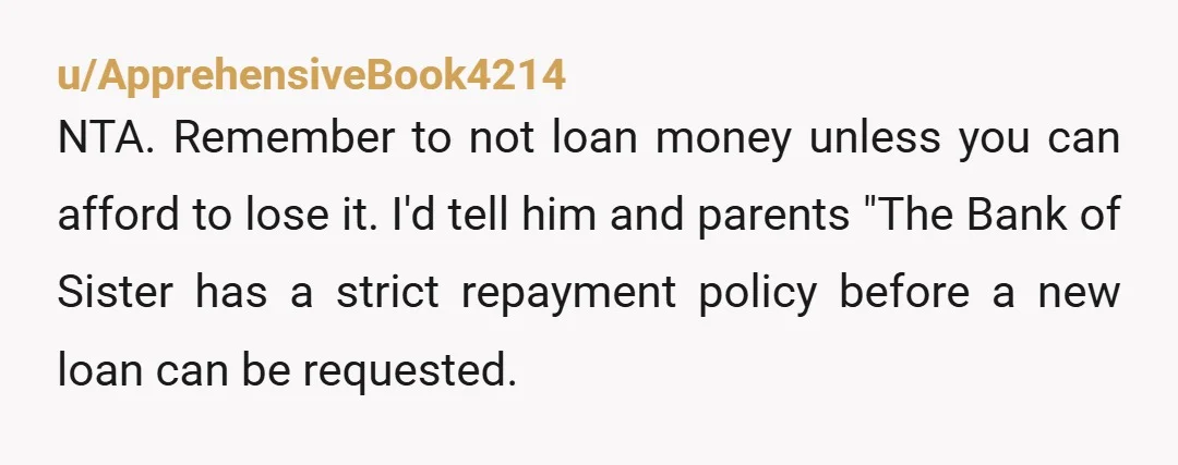 u/ApprehensiveBook4214 NTA.  Remember to not loan money unless you can afford to lose it.  I'd tell him and parents "The Bank of Sister has a strict repayment policy before a...