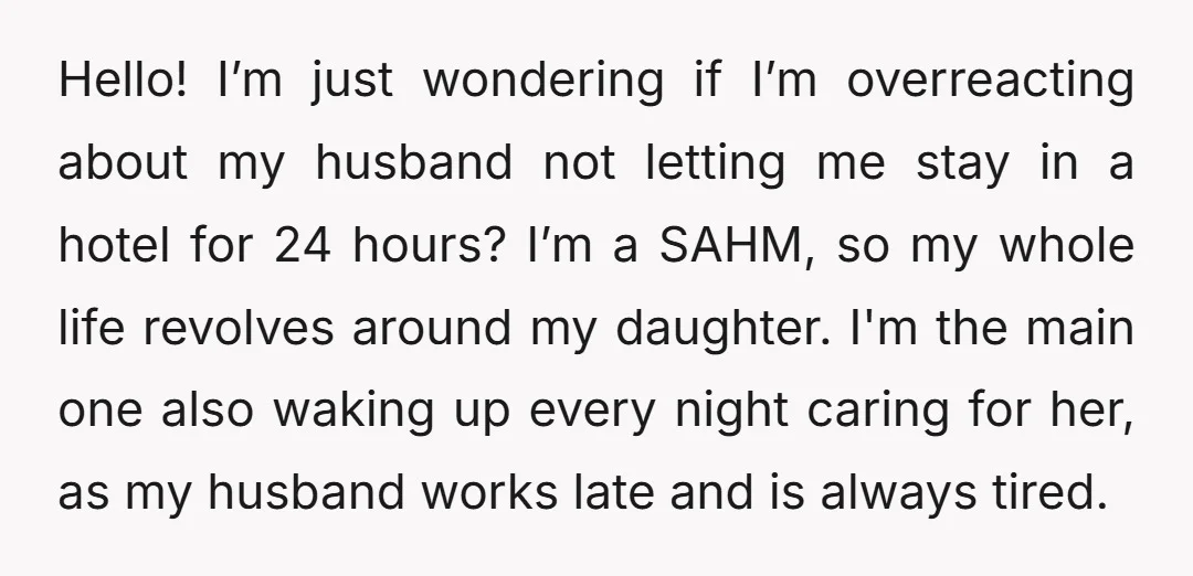 Hello! I’m just wondering if I’m overreacting about my husband not letting me stay in a hotel for 24 hours? I’m a SAHM, so my whole life revolves around my...