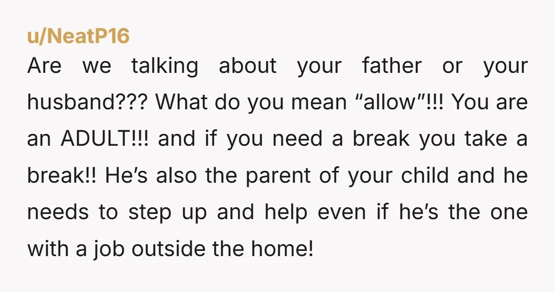 u/NeatP16 Are we talking about your father or your husband??? What do you mean “allow”!!! You are an ADULT!!! and if you need a break you take a break!! He’s...