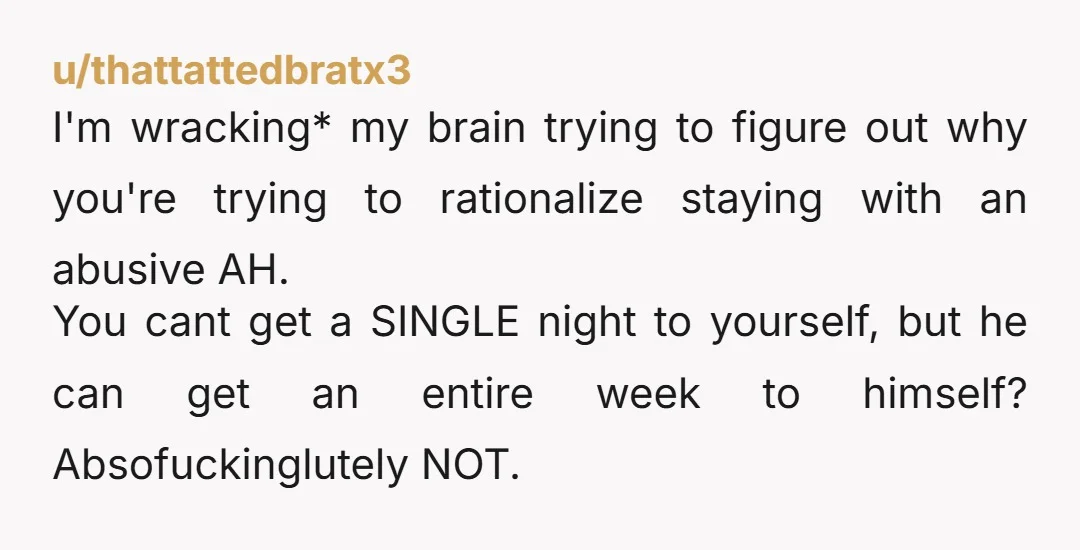 u/thattattedbratx3 I'm wracking* my brain trying to figure out why you're trying to rationalize staying with an abusive AH. You cant get a SINGLE night to yourself, but he can...