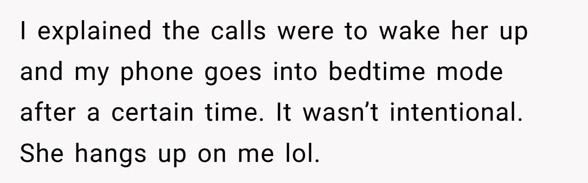 I explained the calls were to wake her up and my phone goes into bedtime mode after a certain time. It wasn’t intentional. She hangs up on me lol.