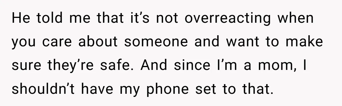He told me that it’s not overreacting when you care about someone and want to make sure they’re safe. And since I’m a mom, I shouldn’t have my phone set...