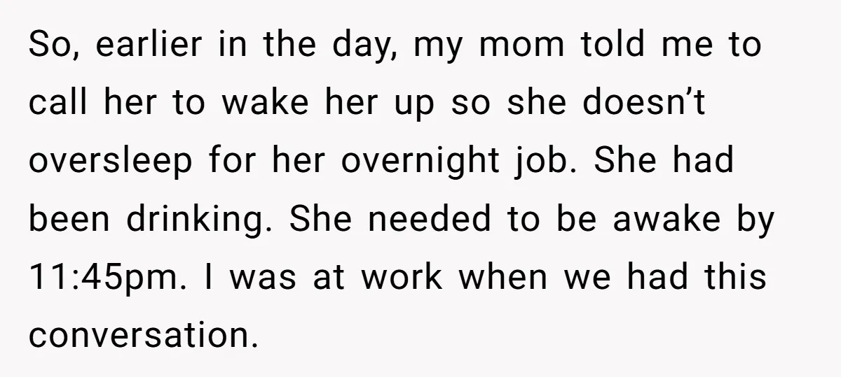 So, earlier in the day, my mom told me to call her to wake her up so she doesn’t oversleep for her overnight job. She had been drinking. She needed...
