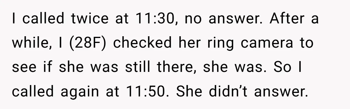 I called twice at 11:30, no answer. After a while, I (28F) checked her ring camera to see if she was still there, she was. So I called again at...