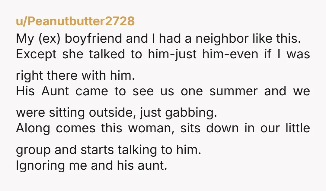 u/Peanutbutter2728 My (ex) boyfriend and I had a neighbor like this. Except she talked to him-just him-even if I was right there with him. His Aunt came to see us...