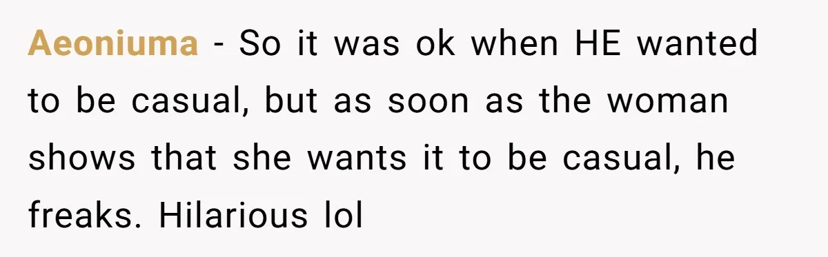 Aeoniuma − So it was ok when HE wanted to be casual, but as soon as the woman shows that she wants it to be casual, he freaks. Hilarious lol
