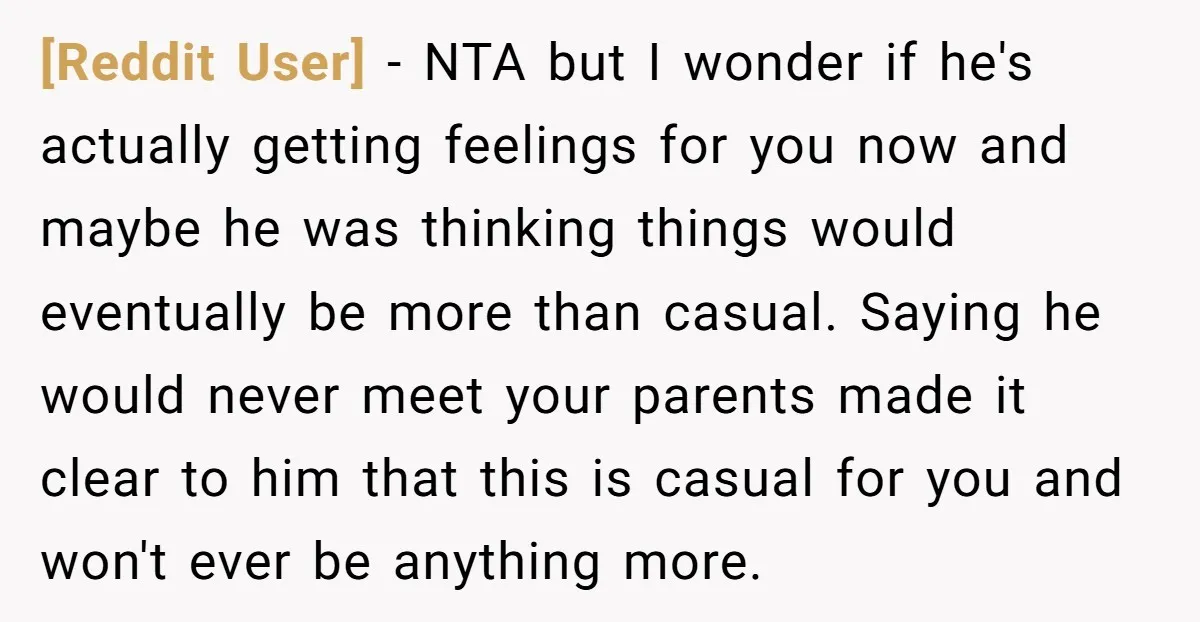 [Reddit User] − NTA but I wonder if he's actually getting feelings for you now and maybe he was thinking things would eventually be more than casual. Saying he would...