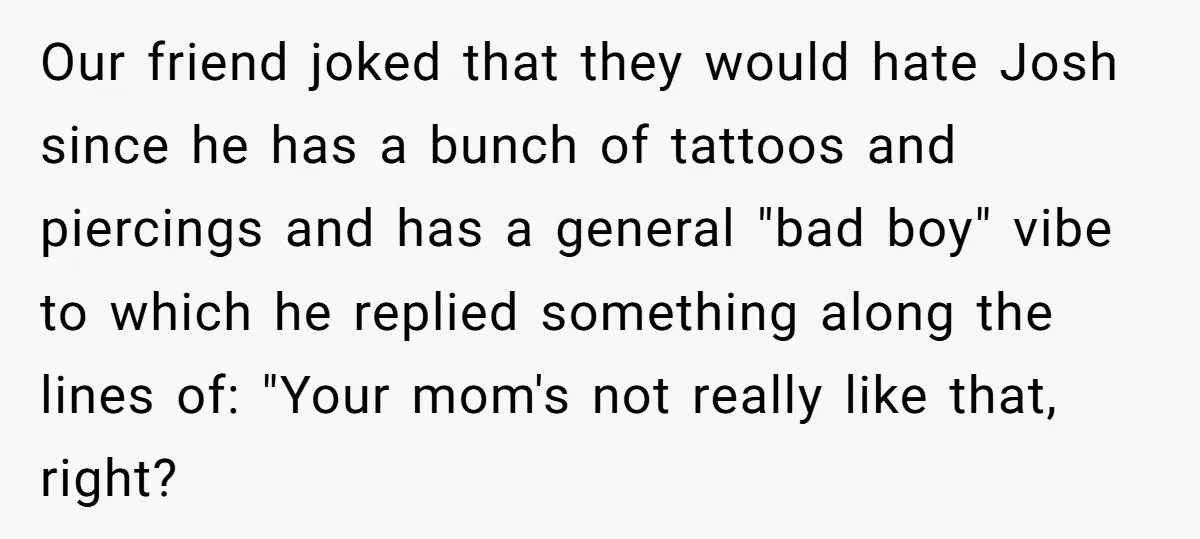 Our friend joked that they would hate Josh since he has a bunch of tattoos and piercings and has a general "bad boy" vibe to which he replied something along...