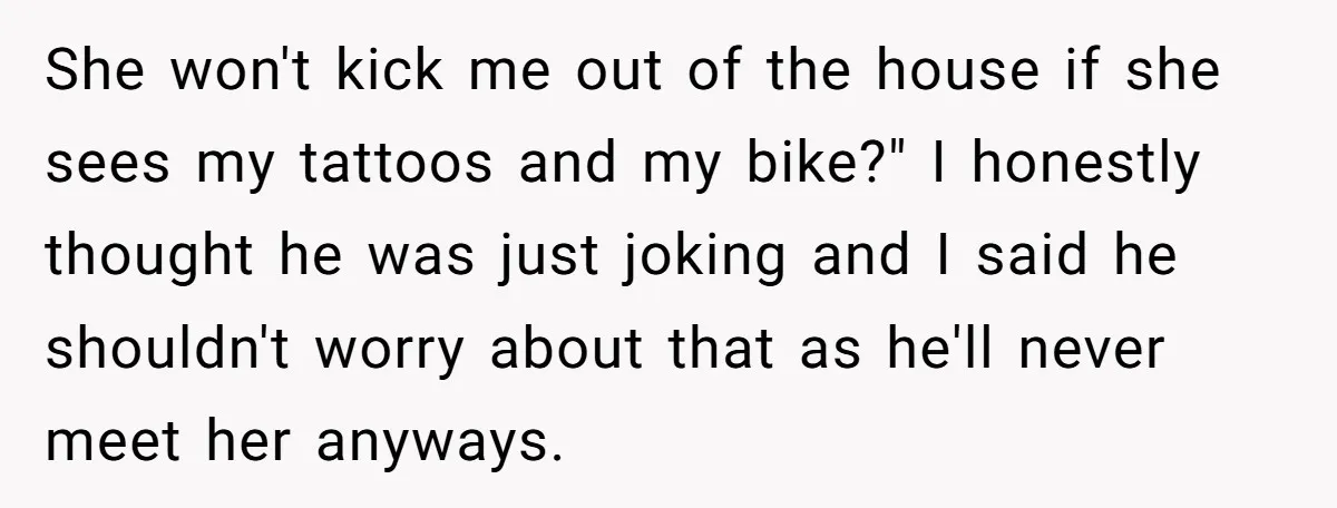 She won't kick me out of the house if she sees my tattoos and my bike?" I honestly thought he was just joking and I said he shouldn't worry about...