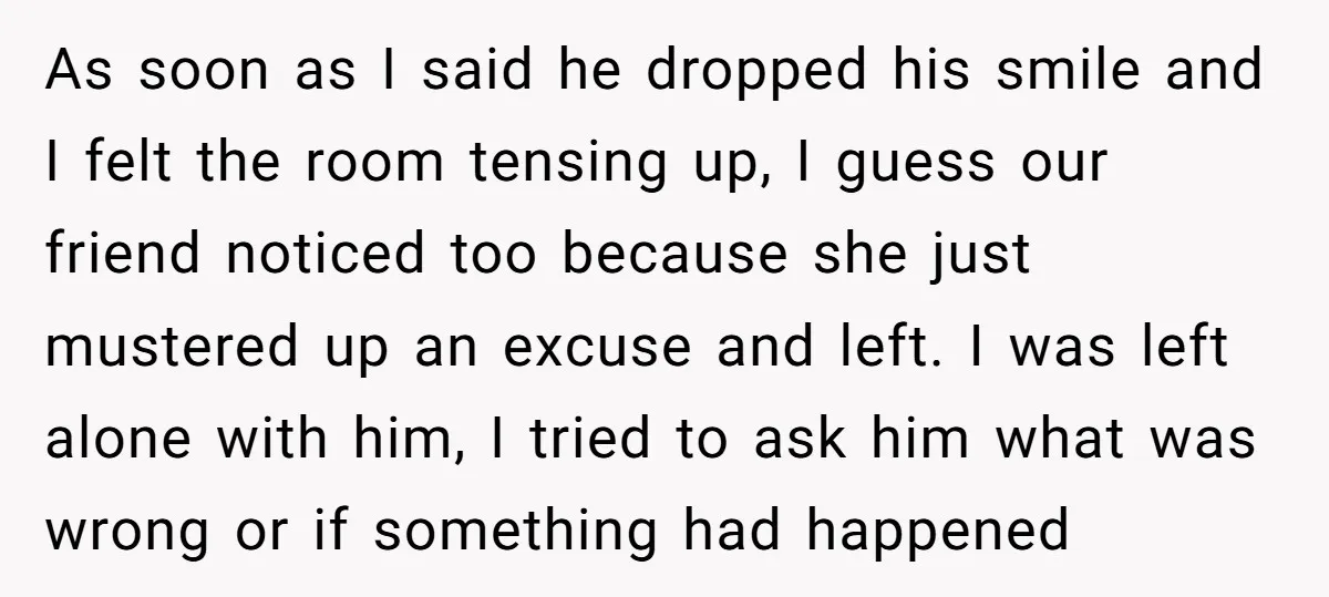 As soon as I said he dropped his smile and I felt the room tensing up, I guess our friend noticed too because she just mustered up an excuse and...