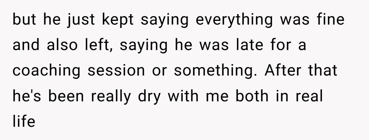but he just kept saying everything was fine and also left, saying he was late for a coaching session or something. After that he's been really dry with me both...