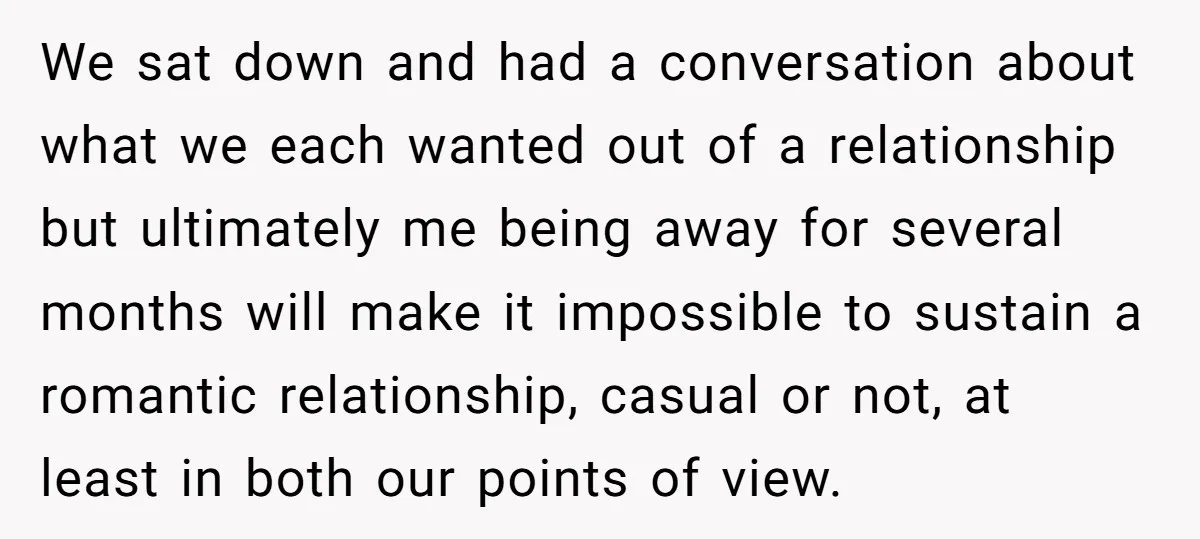 We sat down and had a conversation about what we each wanted out of a relationship but ultimately me being away for several months will make it impossible to sustain...