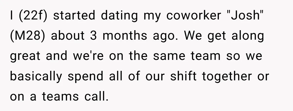 I (22f) started dating my coworker "Josh" (M28) about 3 months ago. We get along great and we're on the same team so we basically spend all of our shift...