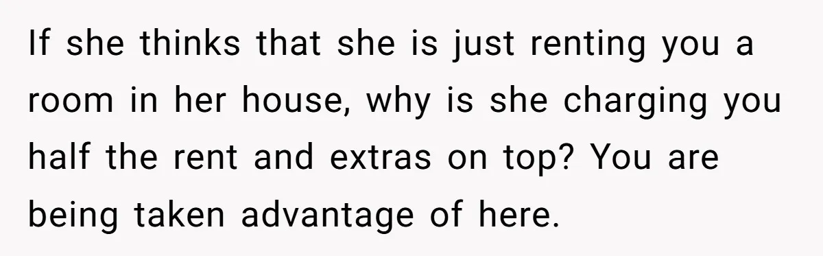 If she thinks that she is just renting you a room in her house, why is she charging you half the rent and extras on top? You are being taken...