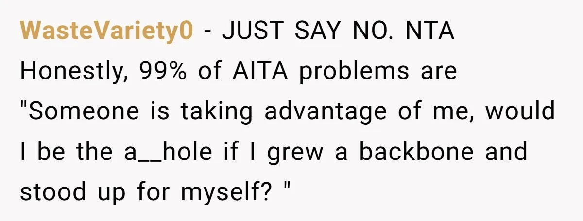WasteVariety0 − JUST SAY NO. NTA Honestly, 99% of AITA problems are "Someone is taking advantage of me, would I be the a__hole if I grew a backbone and stood...