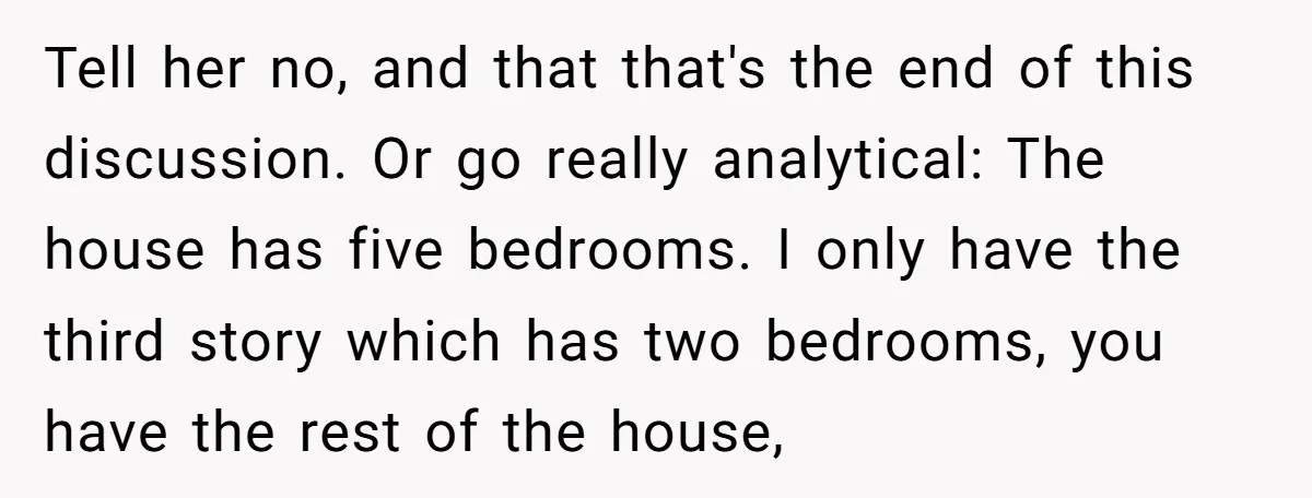 Tell her no, and that that's the end of this discussion. Or go really analytical: The house has five bedrooms. I only have the third story which has two bedrooms,...