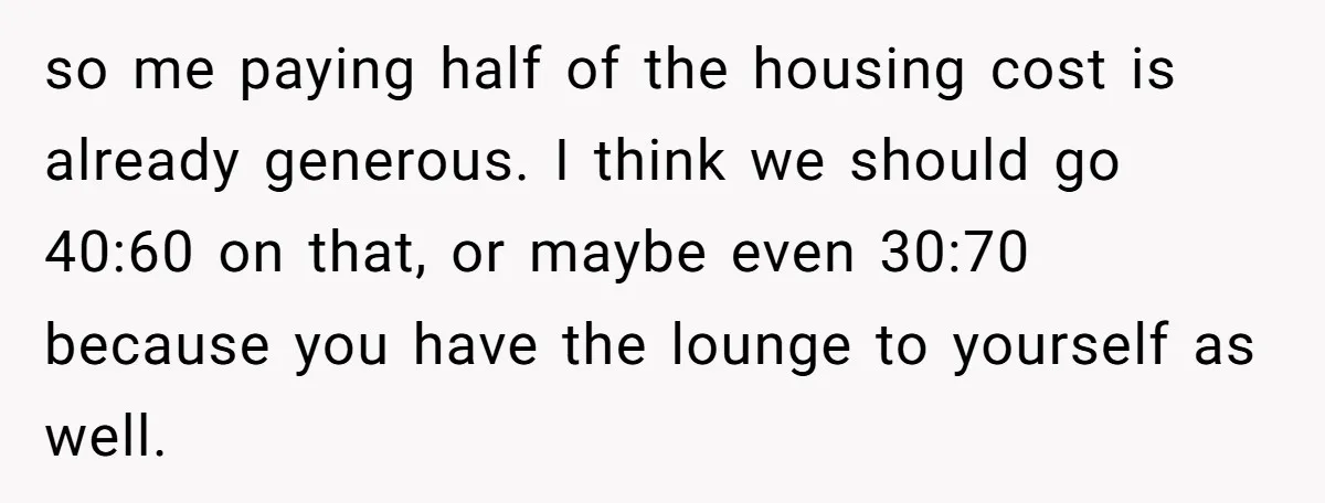 so me paying half of the housing cost is already generous. I think we should go 40:60 on that, or maybe even 30:70 because you have the lounge to yourself...