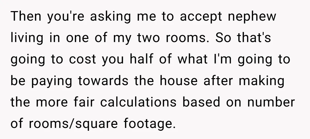 Then you're asking me to accept nephew living in one of my two rooms. So that's going to cost you half of what I'm going to be paying towards the...